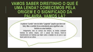 VAMOS SABER DIREITINHO O QUE É
UMA LENDA? COMECEMOS PELA
ORIGEM E O SIGNIFICADO DA
PALAVRA. VAMOS LÁ?
 