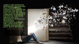LENDA É UMA NARRATIVA
FANTASIOSA TRANSMITIDA
PELA TRADIÇÃO ORAL
ATRAVÉS DOS TEMPOS. DE
CARÁTER FANTÁSTICO
E/OU FICTÍCIO, AS LENDAS
COMBINAM FATOS REAIS E
HISTÓRICOS COM FATOS
IRREAIS QUE SÃO
MERAMENTE PRODUTO DA
IMAGINAÇÃO
AVENTURESCA HUMANA.
UMA LENDA PODE SER
TAMBÉM VERDADEIRA, O
QUE É MUITO IMPORTANTE.
 