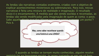 As lendas são narrativas contadas oralmente, criadas com o objetivo de
explicar acontecimentos misteriosos ou sobrenaturais. Para isso, nessas
narrativas é feita uma mistura de realidade e imaginação. O resultado
disso é o encantamento. À medida que vão sendo ouvidas e recontadas, as
lendas vão sendo modificadas pela imaginação de quem as conta: o povo.
Sabe aquele ditado que diz: “Quem conta um conto aumenta um ponto”?
Pois é.
E quando as lendas se tornam muito conhecidas, alguém resolve
 