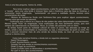 Está aí uma boa pergunta. Vamos lá, então.
Para tentar explicar algum acontecimento, o jeito foi juntar alguns “ingredientes”. Assim,
a “receita” para criar uma lenda é misturar fatos reais e históricos para dar base às histórias, e
acrescentar muita imaginação, “aumentando” um pouco a realidade. Assim, teremos como
características da Lenda:
- Mistura de fantasia/ou ficção com fenômeno/fato para explicar algum acontecimento,
alguma coisa que existe na natureza.
- Explicação que a ciência ou a lógica de não podem dar sobre determinados acontecimentos.
Mesmo sendo “fruto” da imaginação, essas explicações são mais facilmente aceitas, pois nem
sempre são sobrenaturais ou fantásticas. Nisso, as Lendas são parecidas com os mitos.
As lendas fazem parte da realidade cultural de todos os povos. São alteradas ao longo do
tempo, sendo a elas acrescentadas as impressões, ou seja, a interpretação de quem as conta. Por
isso, é possível encontrar mais de uma versão da mesma lenda, ou mais de uma lenda para
explicar a mesma coisa.
Como toda narrativa/história, a lenda tem os seguintes elementos:
· Quem? Personagens.
· O quê? Acontecimento, enredo.
· Quando? Em que tempo os acontecimentos ocorreram.
· Onde? O lugar da ocorrência.
· Como? O modo como se desenvolveu o acontecimento.
· Por quê? A causa dos acontecimentos.
 