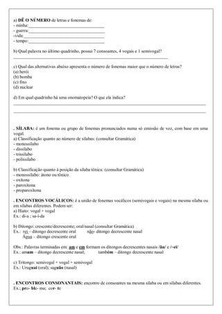 a) DÊ O NÚMERO de letras e fonemas de:
- minha:__________________________________
- guerra:__________________________________
-vida:____________________________________
- tempo:__________________________________
b) Qual palavra no último quadrinho, possui 7 consoantes, 4 vogais e 1 semivogal?
_____________________________________________________________________
c) Qual das alternativas abaixo apresenta o número de fonemas maior que o número de letras?
(a) herói
(b) bomba
(c) fixo
(d) nuclear
d) Em qual quadrinho há uma onomatopeia? O que ela indica?
______________________________________________________________________________________
______________________________________________________________________________________
. SÍLABA: é um fonema ou grupo de fonemas pronunciados numa só emissão de voz, com base em uma
vogal.
a) Classificação quanto ao número de sílabas: (consultar Gramática)
- monossílabo
- dissílabo
- trissílabo
- polissílabo
b) Classificação quanto à posição da sílaba tônica: (consultar Gramática)
- monossílabo: átono ou tônico
- oxítona
- paroxítona
- proparoxítona
. ENCONTROS VOCÁLICOS: é a união de fonemas vocálicos (semivogais e vogais) na mesma sílaba ou
em sílabas diferentes. Podem ser:
a) Hiato: vogal + vogal
Ex.: di-a ; sa-í-da
b) Ditongo: crescente/decrescente; oral/nasal (consultar Gramática)
Ex.: rei – ditongo decrescente oral não- ditongo decrescente nasal
Água – ditongo crescente oral
Obs.: Palavras terminadas em: am e em formam os ditongos decrescentes nasais /ãu/ e /~ei/
Ex.: amam – ditongo decrescente nasal; também – ditongo decrescente nasal
c) Tritongo: semivogal + vogal + semivogal
Ex.: Uruguai (oral); saguão (nasal)
. ENCONTROS CONSONANTAIS: encontro de consoantes na mesma sílaba ou em sílabas diferentes.
Ex.; pro- ble- ma; cor- te
 