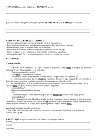 f) ENCONTRE no texto, 2 adjetivos e EXPLIQUE seu uso:
______________________________________________________________________________________
______________________________________________________________________________________
_______________________________________________
g) Há, no primeiro parágrafo, um adjetivo pátrio. TRANSCREVA-O e JUSTIFIQUE o seu uso.
______________________________________________________________________________________
______________________________________________________________________________________
______________________________________________________________________________________
______________________________________________________________________________________
V- REGRAS DE ACENTUAÇÃO GRÀFICA:
- Oxítonas: acentuam-se as oxítonas terminadas em: a, e, o (s), em, éns.
- Paroxítonas: acentuam-se as paroxítonas terminadas em : l,n,r,x,us,i,um,ps e ditongo.
- Proparoxítonas: todas as proparoxítonas são acentuadas.
- Monossílabos: acentuam-se monossílabos tônicos terminados em: a,e,o (s)
- hiatos: acentuam-se o i e u tônicos do hiato sozinho na sílaba ou seguido de s.
- ditongos abertos ói, éu, éi: acentuam-se quando estiverem em palavras oxítonas.
ATIVIDADES:
O sapo e o coelho
O Coelho vivia zombando do Sapo. Achava-o preguiçoso, lerdo,inútil e incapaz de qualquer
agilidade. O sapo ficou zangado e teve uma ideia:
- Quer apostar carreira comigo?
- Com você? – assombrou-se o coelho.
- Justamente! Vamos correr amanhã, você na estrada e eu pelo mato, até a beira do rio...
O coelho riu muito achou que seria facílimo e aceitou o desafio. O sapo reúne todos seus parentes e
distribuiu-os na margem do caminho, com ordem de responder aos gritos do coelho.
Na manhã seguinte, os dois enfileiraram-se e o coelho disparou como um raio, perdendo de vista o
sapo que saíra aos pulos. Correu, correu, correu, parou e perguntou:
- Camarada Sapo?
Outro sapo respondia dentro do mato:
- Oi?
O coelho recomeçou a correr. Quando julgou que seu adversário estivesse bem longe, gritou:
- Camarada Sapo?
- Oi? – coaxava um sapo. Debalde o coelho corria e perguntava, sempre ouvindo o sinal dos sapos
escondidos. Chegou à margem do rio exausto, mas já encontrou o sapo, sossegado e sereno, esperando-o. O
coelho declarou-se vencido. E o sapo, muito esperto ganhou a disputa e virou herói.
Vocabulário - debalde: em vão; inutilmente
(CASCUDO, Luís da Câmara. Os compadres corcundas e outros contos brasileiros. Rio de Janeiro:
Ediouro, 1997. p. 88.)
4- JUSTIFIQUE a regra de acentuação das palavras em destaque no texto:
a) inútil:_______________________________________________________________________________
b) você:________________________________________________________________________________
c)facílimo:______________________________________________________________________________
 