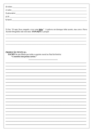 d) reúne:_______________________________________________________________________________
e) saíra:________________________________________________________________________________
f) adversário:____________________________________________________________________________
g) já:__________________________________________________________________________________
h) herói:________________________________________________________________________________
5) Em: “O sapo ficou zangado e teve uma ideia:” A palavra em destaque tinha acento, mas com o Novo
Acordo Ortográfico não tem mais. EXPLIQUE o porquê:
______________________________________________________________________________________
______________________________________________________________________________________
______________________________________________________________________________________
______________________________________________________________________________________
PRODUÇÃO TEXTUAL:
ESCREVA uma fábula que tenha a seguinte moral no final da história:
“A mentira tem pernas curtas.”
_______________________________
______________________________________________________________________________________
______________________________________________________________________________________
______________________________________________________________________________________
______________________________________________________________________________________
______________________________________________________________________________________
______________________________________________________________________________________
______________________________________________________________________________________
______________________________________________________________________________________
______________________________________________________________________________________
______________________________________________________________________________________
______________________________________________________________________________________
______________________________________________________________________________________
______________________________________________________________________________________
______________________________________________________________________________________
______________________________________________________________________________________
______________________________________________________________________________________
______________________________________________________________________________________
______________________________________________________________________________________
______________________________________________________________________________________
______________________________________________________________________________________
 