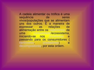 A cadeia alimentar ou trófica é uma sequência de seres vivos/populações que se alimentam uns dos outros. É a maneira de expressar as relações de alimentação entre os  organismos  de uma  comunidade /ecossistema, iniciando-se nos  produtores  e passando para os consumidores ( herbívoros ,  predadores ) e  decompositores , por esta ordem. 