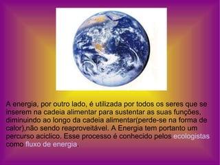 A energia, por outro lado, é utilizada por todos os seres que se inserem na cadeia alimentar para sustentar as suas funções, diminuindo ao longo da cadeia alimentar(perde-se na forma de calor),não sendo reaproveitável. A Energia tem portanto um percurso aciclico. Esse processo é conhecido pelos  ecologistas  como  fluxo de energia . 