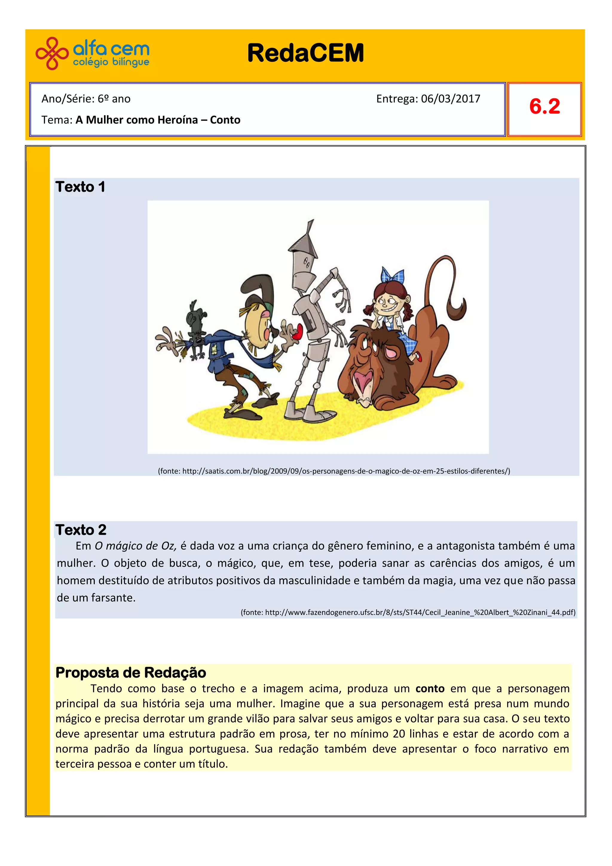 Texto 1
(fonte: http://saatis.com.br/blog/2009/09/os-personagens-de-o-magico-de-oz-em-25-estilos-diferentes/)
Texto 2
Em O mágico de Oz, é dada voz a uma criança do gênero feminino, e a antagonista também é uma
mulher. O objeto de busca, o mágico, que, em tese, poderia sanar as carências dos amigos, é um
homem destituído de atributos positivos da masculinidade e também da magia, uma vez que não passa
de um farsante.
(fonte: http://www.fazendogenero.ufsc.br/8/sts/ST44/Cecil_Jeanine_%20Albert_%20Zinani_44.pdf)
Proposta de Redação
Tendo como base o trecho e a imagem acima, produza um conto em que a personagem
principal da sua história seja uma mulher. Imagine que a sua personagem está presa num mundo
mágico e precisa derrotar um grande vilão para salvar seus amigos e voltar para sua casa. O seu texto
deve apresentar uma estrutura padrão em prosa, ter no mínimo 20 linhas e estar de acordo com a
norma padrão da língua portuguesa. Sua redação também deve apresentar o foco narrativo em
terceira pessoa e conter um título.
RedaCEM
6.2
Ano/Série: 6º ano Entrega: 06/03/2017
Tema: A Mulher como Heroína – Conto