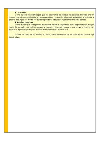 3. Corpo-seco
É uma espécie de assombração que fica assustando as pessoas nas estradas. Em vida, era um
homem que foi muito malvado e só pensava em fazer coisas ruins, chegando a prejudicar e maltratar a
própria mãe. Após sua morte, foi rejeitado pela terra e teve que viver como uma alma penada.
4. A mulher da trouxa
É uma mulher que carrega uma trouxa bem pesada e sai pedindo ajuda às pessoas que xingam
muito. No passado esta mulher aparecia e ninguém conseguia carregar a sua trouxa, e quando isso
acontecia, a pessoa que xingava muito ficava com má sorte durante dias.
Elabore um texto de, no mínimo, 20 linhas, coeso e coerente. Dê um título ao seu conto e seja
bem criativo.
 