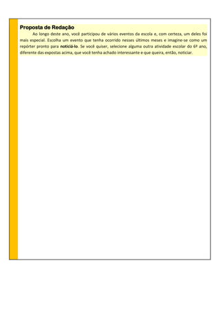 Proposta de Redação
Ao longo deste ano, você participou de vários eventos da escola e, com certeza, um deles foi
mais especial. Escolha um evento que tenha ocorrido nesses últimos meses e imagine-se como um
repórter pronto para noticiá-lo. Se você quiser, selecione alguma outra atividade escolar do 6º ano,
diferente das expostas acima, que você tenha achado interessante e que queira, então, noticiar.
 