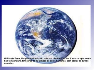 O Planeta Terra, Um planeta habitável, pois sua distância do Sol é a correta para uma boa temperatura, tem cerca de 06 Bilhões de seres humanos, sem contar os outros animais... 