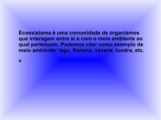 Ecossistema é uma comunidade de organismos que interagem entre si e com o meio ambiente ao qual pertencem. Podemos citar como exemplo de meio ambiente: lago, floresta, savana, tundra, etc.  v 
