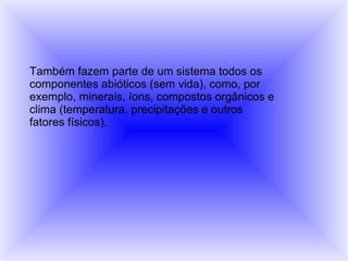 Também fazem parte de um sistema todos os componentes abióticos (sem vida), como, por exemplo, minerais, íons, compostos orgânicos e clima (temperatura, precipitações e outros fatores físicos).  