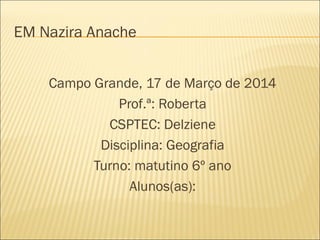 EM Nazira Anache
Campo Grande, 17 de Março de 2014
Prof.ª: Roberta
CSPTEC: Delziene
Disciplina: Geografia
Turno: matutino 6º ano
Alunos(as):
 