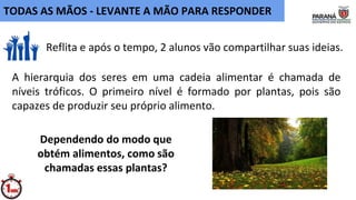A hierarquia dos seres em uma cadeia alimentar é chamada de
níveis tróficos. O primeiro nível é formado por plantas, pois são
capazes de produzir seu próprio alimento.
Reflita e após o tempo, 2 alunos vão compartilhar suas ideias.
TODAS AS MÃOS - LEVANTE A MÃO PARA RESPONDER
Dependendo do modo que
obtém alimentos, como são
chamadas essas plantas?
 