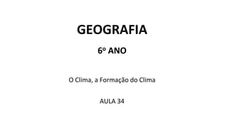 GEOGRAFIA
6o ANO
O Clima, a Formação do Clima
AULA 34
 