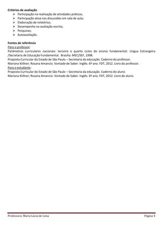 Professora: Maria Lúcia de Lima Página 4
Critérios de avaliação
 Participação na realização de atividades práticas;
 Participação ativa nas discussões em sala de aula;
 Elaboração de relatórios;
 Desempenho na avaliação escrita;
 Pesquisas;
 Autoavaliação.
Fontes de referência
Para o professor:
Parâmetros curriculares nacionais: terceiro e quarto ciclos do ensino fundamental: Língua Estrangeira
/Secretaria de Educação Fundamental. Brasília: MEC/SEF, 1998.
Proposta Curricular do Estado de São Paulo – Secretaria da educação. Caderno do professor.
Mariana Kiillner; Rosana Amancio. Vontade de Saber. Inglês. 6º ano. FDT, 2012. Livro do professor.
Para o estudante:
Proposta Curricular do Estado de São Paulo – Secretaria da educação. Caderno do aluno.
Mariana Kiillner; Rosana Amancio. Vontade de Saber. Inglês. 6º ano. FDT, 2012. Livro do aluno.
 
