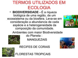 TERMOS UTILIZADOS EM
ECOLOGIA
• BIODIVERSIDADE - É a riqueza
biológica de uma região, de um
ecossistema ou da biosfera. Leva-se em
consideração a abundancia de cada
espécie e a heterogeneidade da
composição da comunidade.
Ambientes com maior Biodiversidade
do Planeta :
MANGUEZAIS
RECIFES DE CORAIS
FLORESTAS TROPICAIS
 