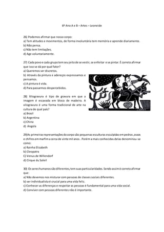 6º Ano A e B – Artes – Leoneide
26) Podemos afirmar que nosso corpo:
a) Tem atitudes e movimentos, de forma involuntária tem memória e aprende diariamente.
b) Não pensa.
c) Não tem limitações.
d) Age voluntariamente.
27) Cada povoe cada grupotemseujeitode se vestir, se enfeitar e se pintar.É corretoafirmar
que isso se dá por qual fator?
a) Queremos ser discretos.
b) Através da pintura e adereços expressamos e
pensamos.
c) A pintura é vida.
d) Para passarmos despercebidos.
28) Xilogravura é tipo de gravura em que a
imagem é escavada em bloco de madeira. A
xilogravura é uma forma tradicional de arte na
cultura de qual país?
a) Brasil
b) Argentina
c) China
d) Angola
29)As primeirasrepresentaçõesdocorposão pequenasesculturas esculpidas empedras,ossos
e chifresemmarfimacerca de vinte mil anos . Porém a mais conhecidas delas denominou-se
como:
a) Rainha Elizabeth
b) Cleopatra
C) Venus de Willendorf
d) Cirque du Soleil
30) Ossereshumanossãodiferentes,temsuasparticularidades.Sendoassimè corretoafirmar
que:
a) Não devemos nos misturar com pessoas de classes sociais diferentes.
b) ser individualista é crucial para uma vida feliz.
c) Conhecer as diferenças e respeitar as pessoas é fundamental para uma vida social.
d) Conviver com pessoas diferentes não é importante.
 