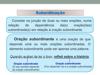Consiste na junção de duas ou mais orações, numa
relação de dependência da(s) oração(ões)
subordinada(s) em relação à oração subordinante.
Subordinação
Oração subordinante é uma oração de que
depende uma ou mais orações subordinadas. O
elemento subordinante pode ser apenas uma palavra.
Quando acabei de ler o livro, refleti sobre a história.
Oração subordinante
(Faz depender de si a oração subordinada)
Oração subordinada
(O seu sentido depende
da oração subordinante)
 