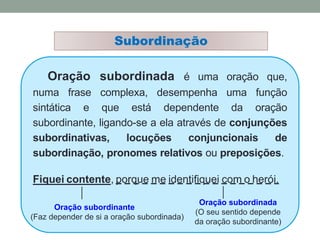 Subordinação
Oração subordinada é uma oração que,
numa frase complexa, desempenha uma função
sintática e que está dependente da oração
subordinante, ligando-se a ela através de conjunções
subordinativas, locuções conjuncionais de
subordinação, pronomes relativos ou preposições.
Fiquei contente, porque me identifiquei com o herói.
Oração subordinante
(Faz depender de si a oração subordinada)
Oração subordinada
(O seu sentido depende
da oração subordinante)
 