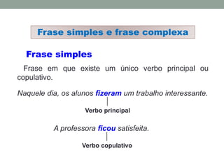 Frase simples
Frase em que existe um único verbo principal ou
copulativo.
Naquele dia, os alunos fizeram um trabalho interessante.
Verbo principal
Frase simples e frase complexa
A professora ficou satisfeita.
Verbo copulativo
 