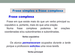 Frase complexa
Frase em que existe mais do que um verbo principal ou
copulativo e, portanto, mais do que uma oração.
Numa frase complexa podemos ter orações
coordenadas e/ou subordinantes e subordinadas.
Os alunos permaneceram ocupados durante a tarde
porque a professora solicitou uma nova tarefa.
Verbo principal
Frase simples e frase complexa
Verbo copulativo
 