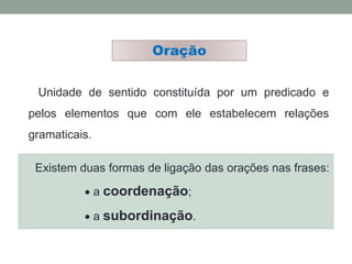 Unidade de sentido constituída por um predicado e
pelos elementos que com ele estabelecem relações
gramaticais.
Oração
Existem duas formas de ligação das orações nas frases:
 a coordenação;
 a subordinação.
 