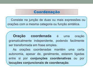 Consiste na junção de duas ou mais expressões ou
orações com a mesma categoria ou função sintática.
Coordenação
Oração coordenada é uma oração
gramaticalmente independente, podendo facilmente
ser transformada em frase simples.
As orações coordenadas mantêm uma certa
autonomia, apesar de, geralmente, estarem ligadas
entre si por conjunções coordenativas ou por
locuções conjuncionais de coordenação.
 