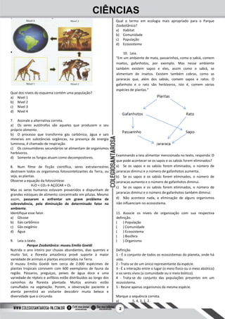2
CIÊNCIAS
Qual dos níveis do esquema contém uma população?
a) Nível 1
b) Nível 2
c) Nível 3
d) Nível 4
7. Assinale a alternativa correta.
a) Os seres autótrofos são aqueles que produzem o seu
próprio alimento.
b) O processo que transforma gás carbônico, água e sais
minerais em substâncias orgânicas, na presença de energia
luminosa, é chamado de respiração.
c) Os consumidores secundários se alimentam de organismos
herbívoros.
d) Somente os fungos atuam como decompositores.
8. Num filme de ficção científica, seres extraterrestres
destroem todos os organismos fotossintetizantes da Terra, ou
seja, as plantas.
Observe a equação da fotossíntese:
H2O + CO2→ AÇÚCAR + O2
Mas os seres humanos estavam prevenidos e dispunham de
grandes estoques de alimento concentrado em pílulas. Mesmo
assim, passaram a enfrentar um grave problema de
sobrevivência, pela diminuição de determinado fator no
ambiente.
Identifique esse fator.
a) Glicose
b) Gás carbônico
c) Gás oxigênio
d) Água
9. Leia o texto.
Parque Zoobotânico: museu Emilio Goeldi
Nutrida o ano inteiro por chuvas abundantes, dias quentes e
muito Sol, a floresta amazônica provê suporte à maior
variedade de animais e plantas encontrados na Terra.
O museu Emilio Goeldi tem cerca de 2.000 espécimes de
plantas tropicais convivem com 600 exemplares de fauna da
região. Pássaros, preguiças, peixes de água doce e uma
variedade de répteis e anfíbios estão distribuídos ao longo dos
caminhos da floresta plantada. Muitos animais estão
camuflados na vegetação. Porem, a observação paciente e
atenta permitirá ao visitante descobrir muita beleza e
diversidade que o circunda.
Qual o termo em ecologia mais apropriado para o Parque
Zoobotânico?
a) Habitat
b) Comunidade
c) População
d) Ecossistema
10. Leia.
“Em um ambiente de mata, passarinhos, como o sabiá, comem
insetos, gafanhotos, por exemplo. Mas nesse ambiente
também existem sapos e eles, assim como o sabiá, se
alimentam de insetos. Existem também cobras, como as
jararacas que, além dos sabiás, comem sapos e ratos. O
gafanhoto e o rato são herbívoros, isto é, comem várias
espécies de plantas.”
Examinando a teia alimentar mencionada no texto, responda: O
que pode acontecer se os sapos e os sabiás forem eliminados?
a) Se os sapos e os sabiás forem eliminados, o número de
jararacas diminui e o número de gafanhotos aumenta.
b) Se os sapos e os sabiás forem eliminados, o número de
jararacas aumenta e o número de gafanhotos diminui.
c) Se os sapos e os sabiás forem eliminados, o número de
jararacas diminui e o número de gafanhotos também diminui.
d) Não acontece nada, a eliminação de alguns organismos
não influenciam no ecossistema.
11. Associe os níveis de organização com sua respectiva
definição.
( ) População
( ) Comunidade
( ) Ecossistema
( ) Biosfera
( ) Organismo
Definição
1 - É o conjunto de todos os ecossistemas do planeta, onde há
vida.
2 - Trata-se de um único representante da espécie.
3 - É a interação entre o lugar (o meio físico ou o meio abiótico)
e os seres vivos (a comunidade ou o meio biótico).
4 - Trata-se do conjunto das populações presentes em um
ecossistema.
5 - Reúne apenas organismos da mesma espécie.
Marque a sequência correta.
a) 5, 4, 3, 1, 2.
 