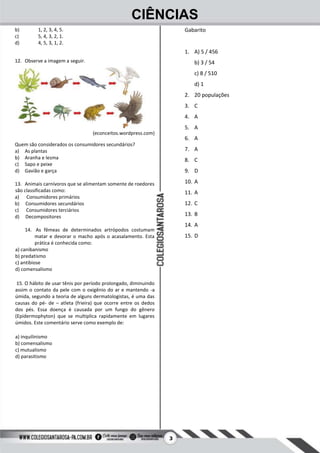 3
CIÊNCIAS
b) 1, 2, 3, 4, 5.
c) 5, 4, 3, 2, 1.
d) 4, 5, 3, 1, 2.
12. Observe a imagem a seguir.
(econceitos.wordpress.com)
Quem são considerados os consumidores secundários?
a) As plantas
b) Aranha e lesma
c) Sapo e peixe
d) Gavião e garça
13. Animais carnívoros que se alimentam somente de roedores
são classificadas como:
a) Consumidores primários
b) Consumidores secundários
c) Consumidores terciários
d) Decompositores
14. As fêmeas de determinados artrópodos costumam
matar e devorar o macho após o acasalamento. Esta
prática é conhecida como:
a) canibanismo
b) predatismo
c) antibiose
d) comensalismo
15. O hábito de usar tênis por período prolongado, diminuindo
assim o contato da pele com o oxigênio do ar e mantendo -a
úmida, segundo a teoria de alguns dermatologistas, é uma das
causas do pé- de – atleta (frieira) que ocorre entre os dedos
dos pés. Essa doença é causada por um fungo do gênero
(Epidermophyton) que se multiplica rapidamente em lugares
úmidos. Este comentário serve como exemplo de:
a) inquilinismo
b) comensalismo
c) mutualismo
d) parasitismo
Gabarito
1. A) 5 / 456
b) 3 / 54
c) 8 / 510
d) 1
2. 20 populações
3. C
4. A
5. A
6. A
7. A
8. C
9. D
10. A
11. A
12. C
13. B
14. A
15. D
 