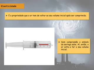 Elasticidade
É a propriedade que o ar tem de voltar ao seu volume inicial após ser comprimido.É a propriedade que o ar tem de voltar ao seu volume inicial após ser comprimido.
Sem compressão o embolo
da seringa sobe. Aí, então, o
ar volta a ter o seu volume
inicial.
Sem compressão o embolo
da seringa sobe. Aí, então, o
ar volta a ter o seu volume
inicial.
 