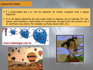 Expansibilidade
É a propriedade que o ar tem de aumentar de volume, ocupando todo o espaço
disponível.
O ar de alguns ambientes da casa ocupa todos os espaços, ele se expande. Por isso,
quando uma substância volátil (pode se transformar em gás) entra em contato com o
ar, sentimos o seu cheiro. Por exemplo: perfume, álcool, éter, etc...
É a propriedade que o ar tem de aumentar de volume, ocupando todo o espaço
disponível.
O ar de alguns ambientes da casa ocupa todos os espaços, ele se expande. Por isso,
quando uma substância volátil (pode se transformar em gás) entra em contato com o
ar, sentimos o seu cheiro. Por exemplo: perfume, álcool, éter, etc...
 