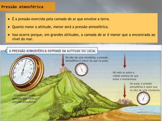 Pressão atmosférica
É a pressão exercida pela camada de ar que envolve a terra.
Quanto maior a altitude, menor será a pressão atmosférica.
Isso ocorre porque, em grandes altitudes, a camada de ar é menor que a encontrada ao
nível do mar.
É a pressão exercida pela camada de ar que envolve a terra.
Quanto maior a altitude, menor será a pressão atmosférica.
Isso ocorre porque, em grandes altitudes, a camada de ar é menor que a encontrada ao
nível do mar.
 