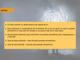 Ventos
O vento consiste no deslocamento de massas de ar.
Esse fenômeno é consequência do movimento do ar de um ponto no qual a pressão
atmosférica é mais alta em direção a um ponto onde ela é mais baixa.
Os principais elementos que interferem na pressão atmosférica são a temperatura e
a altitude.
Zona de baixa altitude = zona de baixa pressão atmosférica;
Zona de alta altitude = zona de alta pressão atmosférica.
O vento consiste no deslocamento de massas de ar.
Esse fenômeno é consequência do movimento do ar de um ponto no qual a pressão
atmosférica é mais alta em direção a um ponto onde ela é mais baixa.
Os principais elementos que interferem na pressão atmosférica são a temperatura e
a altitude.
Zona de baixa altitude = zona de baixa pressão atmosférica;
Zona de alta altitude = zona de alta pressão atmosférica.
 