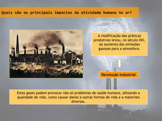 Quais são os principais impactos da atividade humana no ar?
A modificação das práticas
produtivas levou, no século XIX,
ao aumento das emissões
gasosas para a atmosfera.
Revolução Industrial
Estes gases podem provocar não só problemas de saúde humana, afetando a
qualidade de vida, como causar danos a outras formas de vida e a materiais
diversos.
 