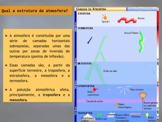 Qual a estrutura da atmosfera?
A atmosfera é constituída por uma
série de camadas horizontais
sobrepostas, separadas umas das
outras por zonas de inversão de
temperatura (pontos de inflexão).
Essas camadas são, a partir da
superfície terrestre, a troposfera, a
estratosfera, a mesosfera e a
termosfera.
A poluição atmosférica afeta,
principalmente, a troposfera e a
mesosfera.
A atmosfera é constituída por uma
série de camadas horizontais
sobrepostas, separadas umas das
outras por zonas de inversão de
temperatura (pontos de inflexão).
Essas camadas são, a partir da
superfície terrestre, a troposfera, a
estratosfera, a mesosfera e a
termosfera.
A poluição atmosférica afeta,
principalmente, a troposfera e a
mesosfera.
 