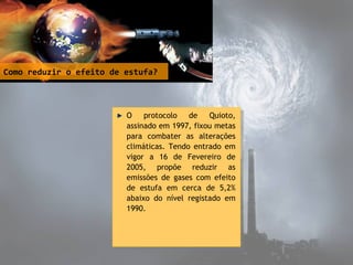 Como reduzir o efeito de estufa?
O protocolo de Quioto,
assinado em 1997, fixou metas
para combater as alterações
climáticas. Tendo entrado em
vigor a 16 de Fevereiro de
2005, propõe reduzir as
emissões de gases com efeito
de estufa em cerca de 5,2%
abaixo do nível registado em
1990.
O protocolo de Quioto,
assinado em 1997, fixou metas
para combater as alterações
climáticas. Tendo entrado em
vigor a 16 de Fevereiro de
2005, propõe reduzir as
emissões de gases com efeito
de estufa em cerca de 5,2%
abaixo do nível registado em
1990.
 