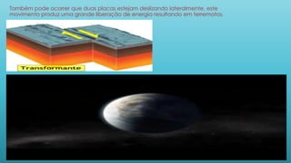 Também pode ocorrer que duas placas estejam deslizando lateralmente, este
movimento produz uma grande liberação de energia resultando em terremotos.
 