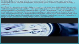 TECTONISMO: É um termo geral relativo a todos os movimentos da crosta terrestre com origem em
processos tectónicos. Naqueles incluem-se a formação de bacias oceânicas, continentes, planaltos e
cordilheiras.
VULCÕES: É uma estrutura geológica criada quando o magma, gases e partículas quentes (como cinza
vulcânica) "escapam" para a superfície1 . Eles ejetam altas quantidades de poeira, gases e magma. São
frequentemente considerados causadores de poluição natural. Tipicamente, os vulcões apresentam
formato cónico e montanhoso. A erupção de um vulcão pode resultar num grave desastre natural, tal
como outros eventos naturais, as erupções são imprevisíveis e causam danos indiscriminados. Entre outros,
tendem a desvalorizar os imóveis localizados em suas vizinhanças, prejudicam o turismo, interrompem o
tráfego aéreo e consomem a renda pública e privada em reconstruções.
 