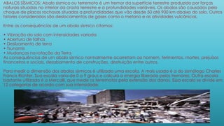 ABALOS SÍSMICOS: Abalo sísmico ou terremoto é um tremor da superfície terrestre produzido por forças
naturais situadas no interior da crosta terrestre e a profundidades variáveis. Os abalos são causados pelo
choque de placas rochosas situadas a profundidades que vão desde 50 até 900 km abaixo do solo. Outros
fatores considerados são deslocamentos de gases como o metano e as atividades vulcânicas.
Entre as consequências de um abalo sísmico citamos:
• Vibração do solo com intensidades variada
• Abertura de falhas
• Deslizamento de terra
• Tsunamis
• Mudanças na rotação da Terra
As consequências de um abalo sísmico normalmente acarretam ao homem, ferimentos, mortes, prejuízos
financeiros e sociais, desabamento de construções, destruição entre outros.
Para medir a dimensão dos abalos sísmicos é utilizada uma escala. A mais usada é a do sismólogo Charles
Francis Richter. Sua escala varia de 0 a 9 graus e calcula a energia liberada pelos tremores. Outra escala
bastante utilizada é a Mercalli, que mede os terremotos pela extensão dos danos. Essa escala se divide em
12 categorias de acordo com sua intensidade.
 