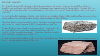 ROCHAS E MINERAIS
Os minerais são substâncias encontradas na natureza, formados por uma composição química
equilibrada, resultante de milhões de anos de processos inorgânicos (ação do calor, pressão, etc.). A
maioria dos minerais é sólido, como feldspato, mica, quartzo, mas há alguns líquidos, como a água e o
mercúrio.
As rochas são formadas por dois ou mais minerais agrupados. Existem três classificações para as rochas,
de acordo com a sua formação: ígneas, sedimentares e metamórficas.
As rochas ígneas ou magmáticas, como também são chamadas,
são formadas pelo magma solidificado expelido por vulcões.
Rochas Sedimentares, são formadas através da sedimentação
de partículas de outras rochas existentes ou de materiais
orgânicos. As rochas sedimentares podem ser divididas em três
tipos: detríticas, orgânicas e químicas.
Rochas sedimentares detríticas, são formadas por detritos de outras rochas antigas. Como exemplo de
rocha clástica, existe o Arenito, Tilito, etc.
 