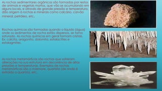 As rochas sedimentares orgânicas são formadas por restos
de animais e vegetais mortos, que vão se acumulando em
alguns locais, e através de grande pressão e temperatura,
dão origem á rochas e minerais como calcário, carvão
mineral, petróleo, etc.
Rochas químicas são formadas quando o líquido (água)
onde os sedimentos de rocha estão dispersos, se torna
saturado. As rochas químicas em geral formam cristais.
Ex: calcita, aragonita, dolomita, estalactites e
estalagmites.
As rochas metamórficas são rochas que sofreram
alterações na sua estrutura em decorrência de altas
pressões e temperaturas. Exemplos de rochas
metamórficas são o mármore, quartzito (de onde é
extraído o quartzo), etc.
 