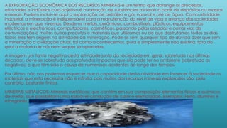 A EXPLORAÇÃO ECONÔMICA DOS RECURSOS MINERAIS é um termo que abrange os processos,
atividades e indústrias cujo objetivo é a extração de substâncias minerais a partir de depósitos ou massas
minerais. Podem incluir-se aqui a exploração de petróleo e gás natural e até de água. Como atividade
industrial, a mineração é indispensável para a manutenção do nível de vida e avanço das sociedades
modernas em que vivemos. Desde os metais, cerâmicas, combustíveis, plásticos, equipamentos
eléctricos e electrónicos, computadores, cosméticos, passando pelas estradas e outras vias de
comunicação e muitos outros produtos e materiais que utilizamos ou de que desfrutamos todos os dias,
todos eles têm origem na atividade da mineração. Pode-se sem qualquer tipo de dúvida dizer que sem
a mineração a civilização atual, tal como a conhecemos, pura e simplesmente não existiria, fato do
qual a maioria de nós nem sequer se apercebe.
A imagem um tanto negativa desta atividade junto da sociedade em geral, sobretudo nas últimas
décadas, deve-se sobretudo aos profundos impactos que ela pode ter no ambiente (sobretudo os
negativos) e que têm sido a causa de numerosos acidentes ao longo dos tempos.
Por último, não nos podemos esquecer que a capacidade desta atividade em fornecer à sociedade os
materiais que esta necessita não é infinita, pois muitos dos recursos minerais explorados são, pelo
contrário, bastante finitos.
MINERAIS METÁLICOS: Minerais metálicos: que contém em sua composição elementos físicos e químicos
de metal, que possibilitam uma razoável condução de calor e eletricidade. Exemplos: Ferro, alumínio e
manganês.
 