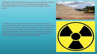 MINERAIS NÃO METÁLICOS: Minerais não metálicos: minérios
que não contém em sua composição propriedades
de metal. Exemplos: diamante, calcário e areia, dentre
outros.
O urânio é por si mesmo um elemento tóxico, afetando
principalmente os rins. Isso acontece quando se maneja seus
minerais. Além disso, tanto seus minerais como aqueles de
tório, apresentam basicamente três tipos de riscos devido a
sua radioatividade. Esses riscos são a irradiação externa, a
irradiação interna por ingestão e a irradiação interna por
inalação dos produtos de fissão do radônio.
 