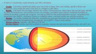 • A Terra é constituída, basicamente, por três camadas:
• Crosta - Camada superficial sólida que circunda a Terra. Tem, em média, de 30 a 40 km de
espessura, mas pode ser bem mais fina ou chegar a até 70km.
• Manto - Camada viscosa logo abaixo da crosta. É formada por vários tipos de rochas que, devido
às altas temperaturas, encontram-se em um estado complexo que mistura materiais fundidos e
sólidos e recebe o nome de magma. Vai até os 2900 km de profundidade e possui temperaturas
superiores aos 2000ºC, portanto todos os matérias nesta camada estão em estado pastoso.
• Núcleo - É a parte central do planeta. Acredita-se que seja formado por metais como ferro e
níquel em altíssimas temperaturas chegando aos 6.000ºC. Possui duas partes:
• Núcleo externo: Líquido – de 2900 a 5150 km.
• Núcleo interno: Sólido, devido à altíssima pressão, apesar da elevada temperatura– até 6371 km.
 