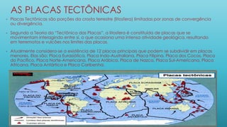 AS PLACAS TECTÔNICAS
• Placas Tectônicas são porções da crosta terrestre (litosfera) limitadas por zonas de convergência
ou divergência.
• Segundo a Teoria da “Tectônica das Placas”, a litosfera é constituída de placas que se
movimentam interagindo entre si, o que ocasiona uma intensa atividade geológica, resultando
em terremotos e vulcões nos limites das placas.
• Atualmente considera-se a existência de 12 placas principais que podem se subdividir em placas
menores. Elas são: Placa Eurasiática, Placa Indo-Australiana, Placa Filipina, Placa dos Cocos, Placa
do Pacífico, Placa Norte-Americana, Placa Arábica, Placa de Nazca, Placa Sul-Americana, Placa
Africana, Placa Antártica e Placa Caribenha.
 