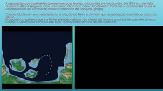 A separação dos continentes apresentam duas teorias, criacionista e evolucionista. Em 1915 um cientista
chamado Alfred Wegener criou uma teoria chamada Deriva Continental. Para ele os continentes atuais se
desprenderam do continente primitivo chamado de Pangeia (grego).
Criacionista: levam em consideração a criação da Terra e afirmam que a separação ocorreu por causa do
dilúvio.
Evolucionista: sustenta que por fortes pressões naturais do interior da Terra, a crosta se rompeu em diversos
pontos. A separação continua até hoje, se movendo por ano de um a dez cm.
 