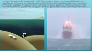 As Placas Tectônicas são responsáveis por fenômenos que ocorrem com uma certa frequência na
superfície da Terra como terremotos e vulcões. No chamado piso oceânico poderemos encontrar os
limites entre as placas, em algumas delas ocorrerão choques e causaram abalos sísmicos podendo
movimentar enormes quantidades de águas, formando gigantescas ondas, chamadas de Tsunamis.
 