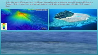 • A dorsal meso-atlântica é uma cordilheira submarina que se estende sob o Oceano Atlântico e o
Oceano Ártico, os pontos mais elevados desta cordilheira emergem em vários locais, formando
ilhas.
 