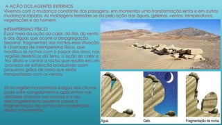 A AÇÃO DOS AGENTES EXTERNOS
Vivemos com a mudança constante das paisagens, em momentos uma transformação lenta e em outros
mudanças rápidas. As moldagens terrestres se dá pela ação das águas, geleiras, ventos, temperaturas,
vegetações e do homem.
INTEMPERISMO FÍSICO
É por meio da ação do calor, do frio, do vento
e das águas que ocorre a desagregação
(separar, fragmentar) das rochas essa situação
é chamada de intemperismo físico, que
modifica as rochas com o passar dos anos, nas
regiões desérticas da Terra, a ação do calor e
frio dilata e contrai a rocha que resulta em um
processo de esfoliação produzindo assim
pequenos grãos de areia que serão
transportados com os ventos.
Já na região montanhosa a água das chuvas
pode sofre congelamentos após entrar nas
diáclases (fraturas nas rochas) e o seu
descongelamento posterior causa a
fragmentação da rocha com a repetição
destes movimentos.
 