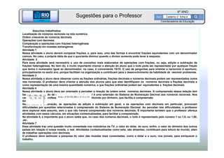 BETA
Sme
6º ANO
Caderno 2 ficha 4
Assuntos trabalhados:
Localização de números racionais na reta numérica
Ordem crescente de números decimais
Operações com decimais
Comparação e operações com frações heterogêneas
Transformação em moedas estrangeiras
Atividade 1
Nessa atividade o aluno deverá comparar frações, e, para isso, uma das formas é encontrar frações equivalentes com um denominador
comum. No caso, a própria idéia de que o quociente diminui quando o divisor aumenta pode levar à resposta.
Atividade 2
Para essa atividade será necessário o uso de conceitos mais elaborados de operações com frações, ou seja, adição e subtração de
frações heterogêneas. No item (b), é muito importante chamar a atenção do aluno que o todo pode ser representado por qualquer fração
que tenha o numerador igual ao denominador; no caso, é conveniente 15/15. O uso de perguntas para orientar o raciocínio é oportuno,
principalmente no sexto ano, porque facilitam na organização e contribuem para o desenvolvimento da habilidade de resolver problemas.
Atividade 3
Nessa atividade o aluno deve observar como as frações ordinárias, frações decimais e números decimais podem ser representados numa
reta numerada. O professor deve chamar a atenção dos alunos para que eles identifiquem os números decimais e frações decimais e
como representação de uma mesma quantidade numérica, e que frações ordinárias podem ser equivalentes a frações decimais.
Atividade 4
Nessa atividade o aluno deve ser orientado a perceber a relação de ordem entre números decimais. A compreensão dessa relação tem
base na compreensão de que a representação decimal é uma extensão do Sistema de Numeração Decimal aos números racionais. Nos
casos de dúvida, o professor pode contextualizar substituindo por dinheiro, que facilita a compreensão.
Atividade 5 e 6
Assim como a ordenação, as operações de adição e subtração em geral, e as operações com decimais em particular, provocam
dificuldades por questões relacionadas à compreensão do Sistema de Numeração Decimal. Ao perceber tais dificuldades, o professor
deve explorar este assunto, sem o que não haverá compreensão dos números decimais. É importante também que o professor ofereça
atividades com esses cálculos, em situações contextualizadas, para facilitar a compreensão.
Na atividade 6, é importante que o aluno saiba que, no caso dos números decimais, o todo é representado pelo número 1 ou 1,0, ou 1,00,
,etc.
Atividade 7
Essa atividade traz uma questão muito comentada nos noticiários da TV, o valor do dólar, do euro, enfim, o valor do dinheiro dos outros
países em relação à nossa moeda, o real. Atividades contextualizadas como esta, são atraentes, contribuem para leitura de mundo, além
de trabalhar operações com decimais.
O professor deve estimular a pesquisa do valor das moedas mais comentadas, como o dólar e o euro, nos jornais, para enriquecer o
trabalho.
BETA
Sme
Coordenadoria de Educação
Sugestões para o Professor
 